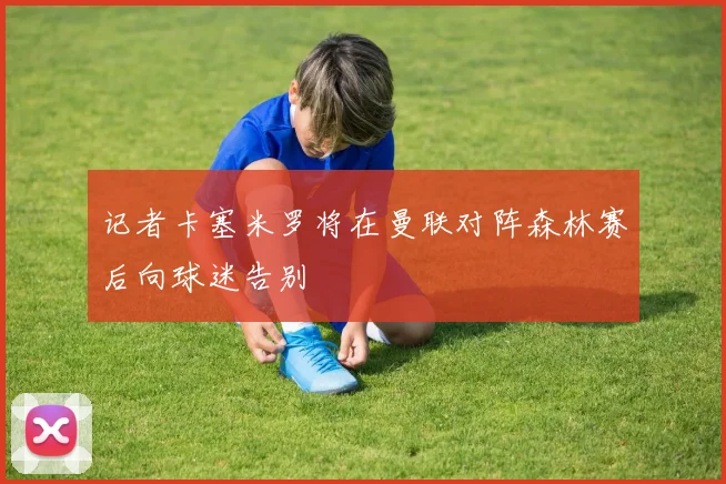 记者卡塞米罗将在曼联对阵森林赛后向球迷告别