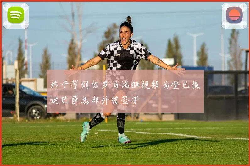 终于等到你罗马诺晒视频戈登已抵达巴萨总部并将签字