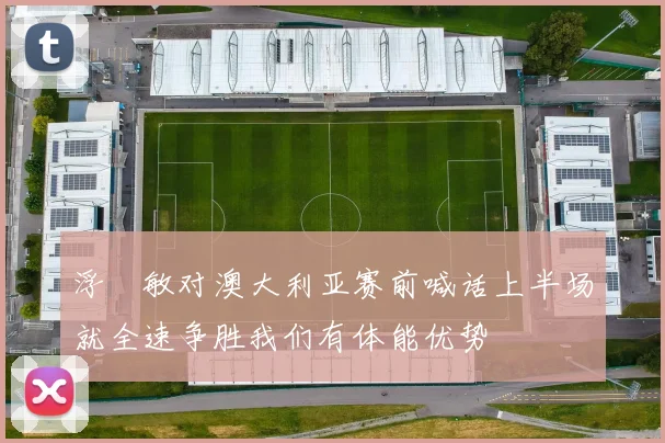 浮嶋敏对澳大利亚赛前喊话上半场就全速争胜我们有体能优势