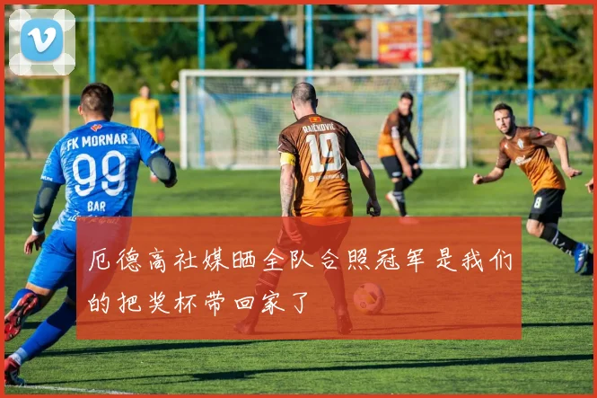 厄德高社媒晒全队合照冠军是我们的把奖杯带回家了