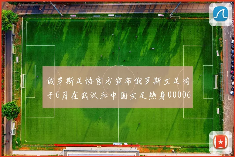 俄罗斯足协官方宣布俄罗斯女足将于6月在武汉和中国女足热身0000644