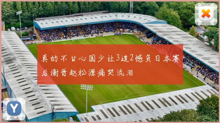 真的不甘心国少让3追2憾负日本赛后谢晋赵松源痛哭流泪